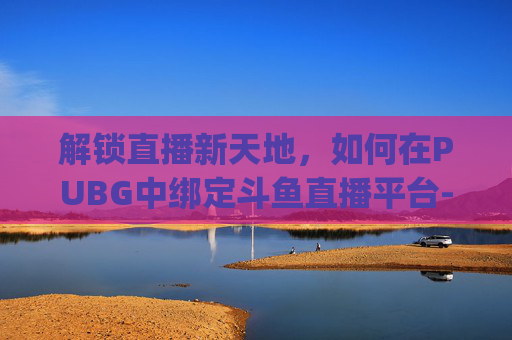 解锁直播新天地，如何在PUBG中绑定斗鱼直播平台-pubg怎么绑定斗鱼账号