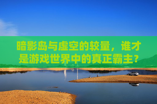 暗影岛与虚空的较量，谁才是游戏世界中的真正霸主？-魔兽暗影和虚空