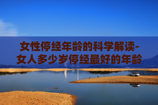 女性停经年龄的科学解读-女人多少岁停经最好的年龄