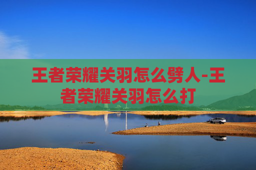 王者荣耀关羽怎么劈人-王者荣耀关羽怎么打