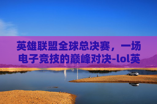 英雄联盟全球总决赛，一场电子竞技的巅峰对决-lol英雄联盟世界赛