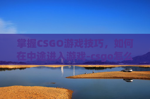 掌握CSGO游戏技巧，如何在中途进入游戏-csgo怎么中途进入游戏房间