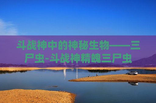 斗战神中的神秘生物——三尸虫-斗战神精魄三尸虫