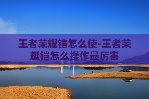 王者荣耀铠怎么使-王者荣耀铠怎么操作最厉害