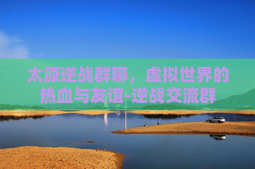 太原逆战群聊，虚拟世界的热血与友谊-逆战交流群