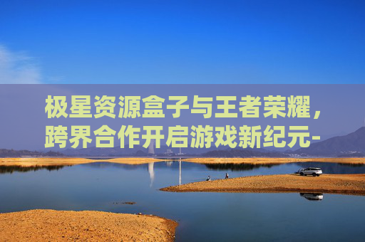 极星资源盒子与王者荣耀，跨界合作开启游戏新纪元-极星资源助手最新版