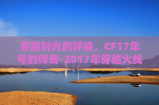 穿越时光的呼唤，CF17年号的传奇-2017年穿越火线
