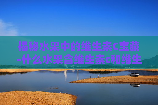 揭秘水果中的维生素C宝藏-什么水果含维生素c和维生素e比较高