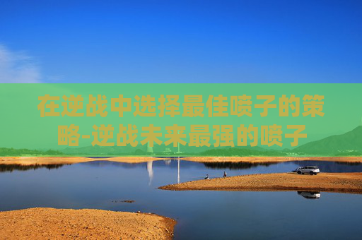 在逆战中选择最佳喷子的策略-逆战未来最强的喷子