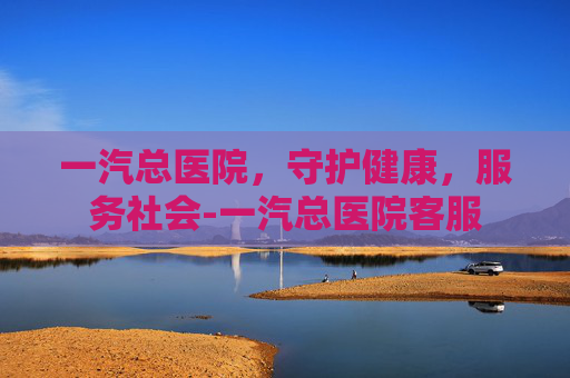一汽总医院，守护健康，服务社会-一汽总医院客服