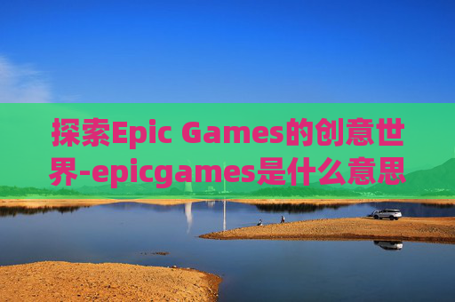 探索Epic Games的创意世界-epicgames是什么意思