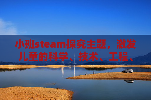 小班steam探究主题，激发儿童的科学、技术、工程、艺术和数学潜能-幼儿园steam小课题
