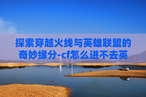 探索穿越火线与英雄联盟的奇妙缘分-cf怎么进不去英雄联盟了