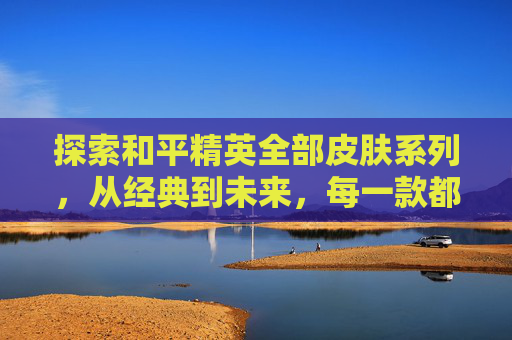 探索和平精英全部皮肤系列，从经典到未来，每一款都值得收藏-和平精英所有皮肤一览