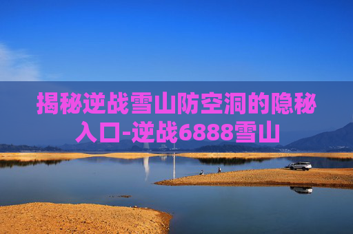 揭秘逆战雪山防空洞的隐秘入口-逆战6888雪山