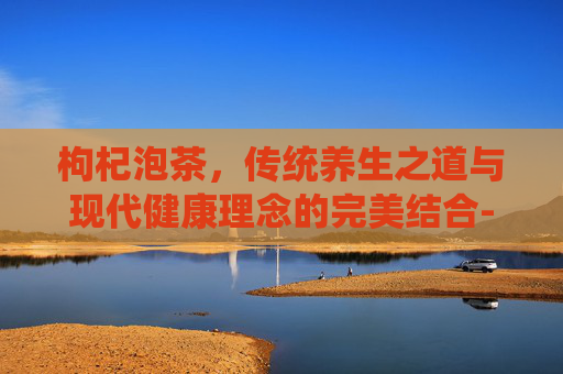 枸杞泡茶，传统养生之道与现代健康理念的完美结合-枸杞泡茶一次放多少
