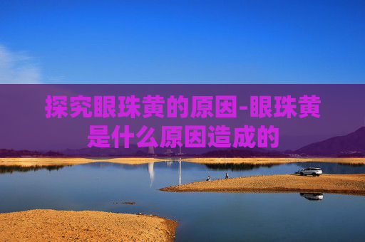 探究眼珠黄的原因-眼珠黄是什么原因造成的