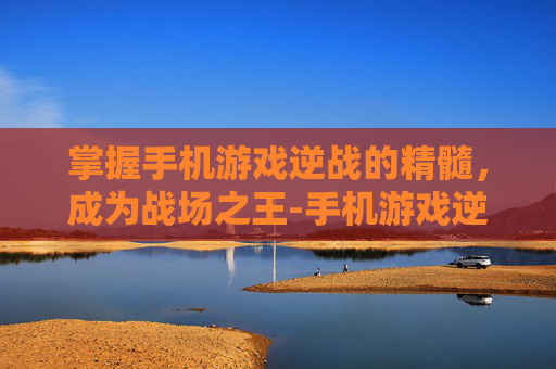 掌握手机游戏逆战的精髓，成为战场之王-手机游戏逆战怎么玩的