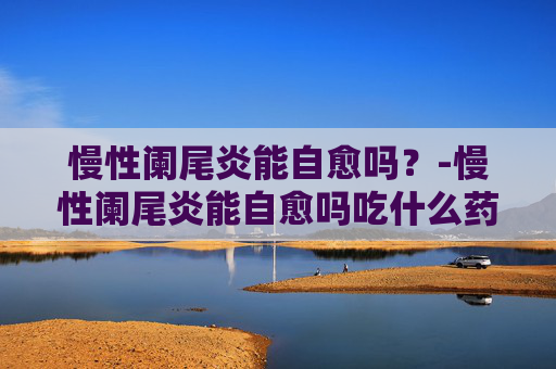 慢性阑尾炎能自愈吗？-慢性阑尾炎能自愈吗吃什么药