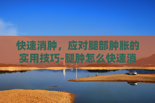 快速消肿，应对腿部肿胀的实用技巧-腿肿怎么快速消肿吃什么药