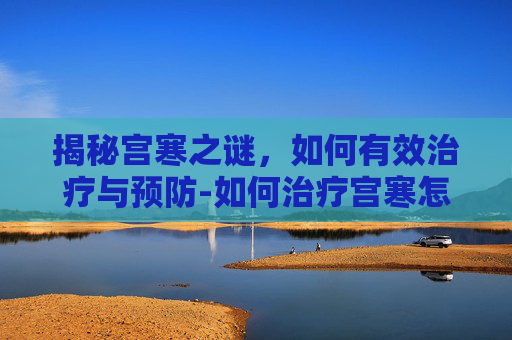 揭秘宫寒之谜，如何有效治疗与预防-如何治疗宫寒怎么调理
