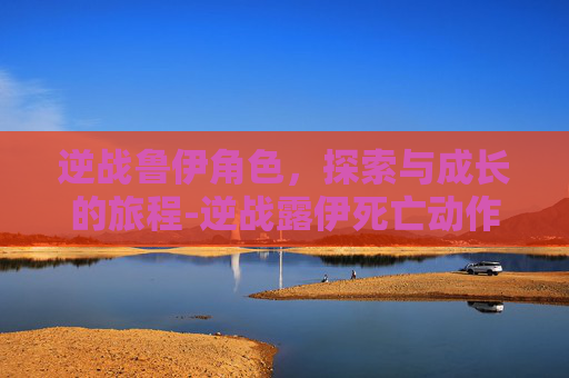 逆战鲁伊角色，探索与成长的旅程-逆战露伊死亡动作