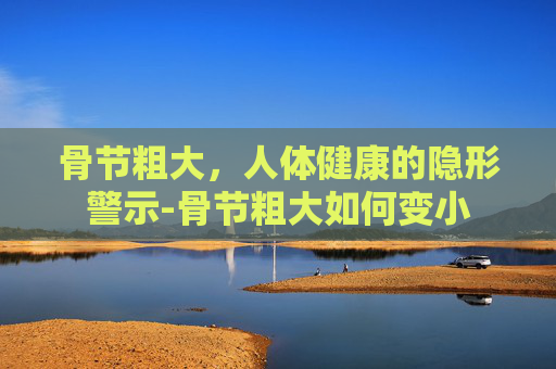 骨节粗大，人体健康的隐形警示-骨节粗大如何变小