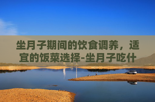坐月子期间的饮食调养，适宜的饭菜选择-坐月子吃什么饭菜合适呢