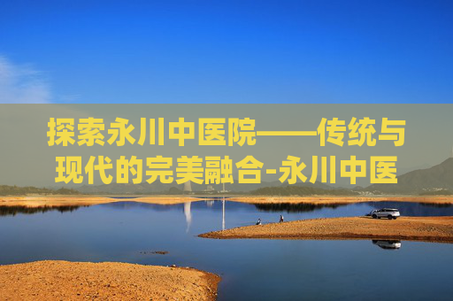 探索永川中医院——传统与现代的完美融合-永川中医院是几级医院