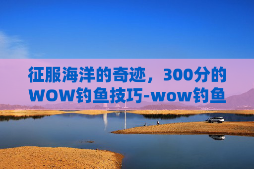 征服海洋的奇迹，300分的WOW钓鱼技巧-wow钓鱼300到450怎么冲