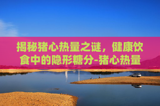 揭秘猪心热量之谜，健康饮食中的隐形糖分-猪心热量高不高
