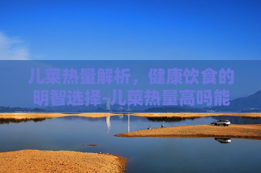 儿菜热量解析，健康饮食的明智选择-儿菜热量高吗能减肥吗
