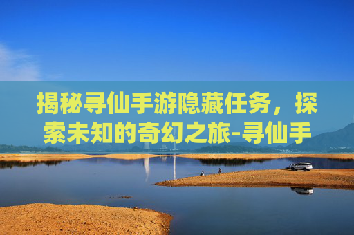 揭秘寻仙手游隐藏任务，探索未知的奇幻之旅-寻仙手游隐藏任务位置大全