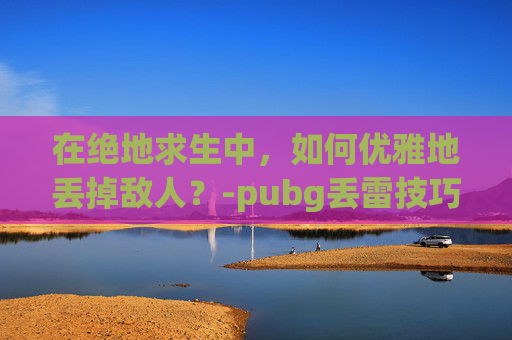 在绝地求生中，如何优雅地丢掉敌人？-pubg丢雷技巧