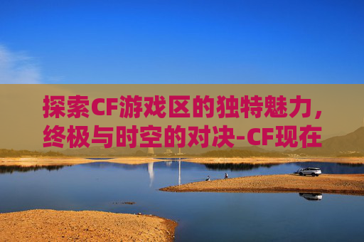 探索CF游戏区的独特魅力，终极与时空的对决-CF现在有几个区