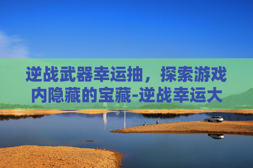 逆战武器幸运抽，探索游戏内隐藏的宝藏-逆战幸运大抽奖
