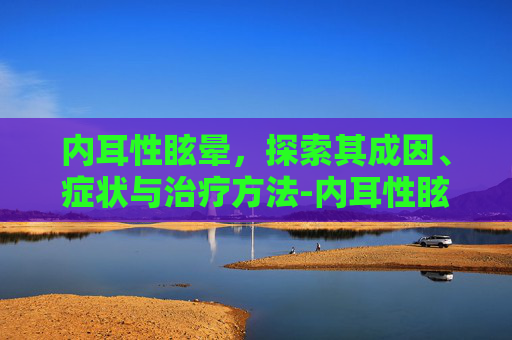 内耳性眩晕，探索其成因、症状与治疗方法-内耳性眩晕是怎么回事