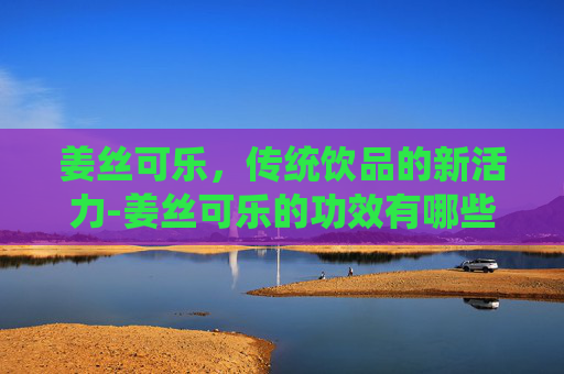 姜丝可乐，传统饮品的新活力-姜丝可乐的功效有哪些,感冒喝真的有用吗?