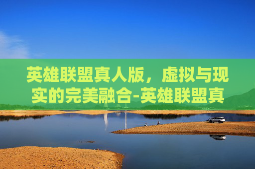 英雄联盟真人版，虚拟与现实的完美融合-英雄联盟真人版视频