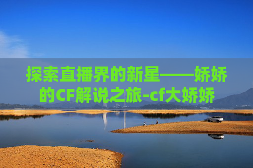 探索直播界的新星——娇娇的CF解说之旅-cf大娇娇