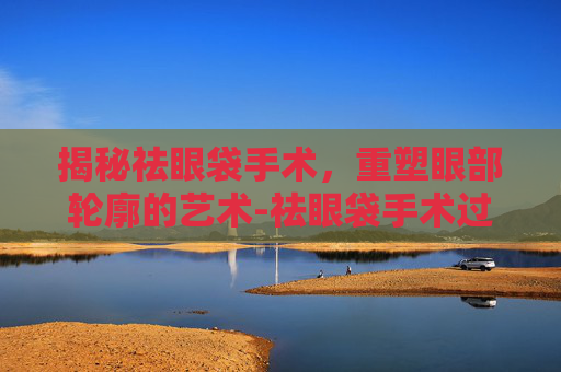 揭秘祛眼袋手术，重塑眼部轮廓的艺术-祛眼袋手术过程视频