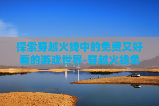 探索穿越火线中的免费又好看的游戏世界-穿越火线免费的