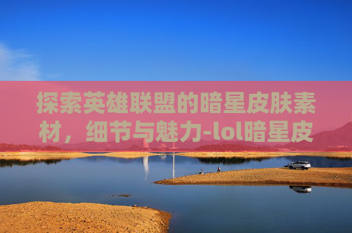 探索英雄联盟的暗星皮肤素材，细节与魅力-lol暗星皮肤素材高清