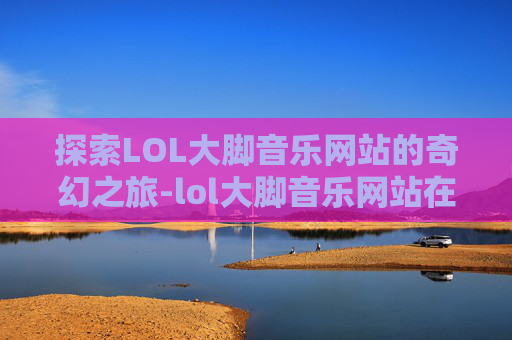 探索LOL大脚音乐网站的奇幻之旅-lol大脚音乐网站在线听