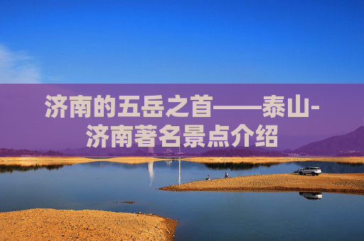 济南的五岳之首——泰山-济南著名景点介绍