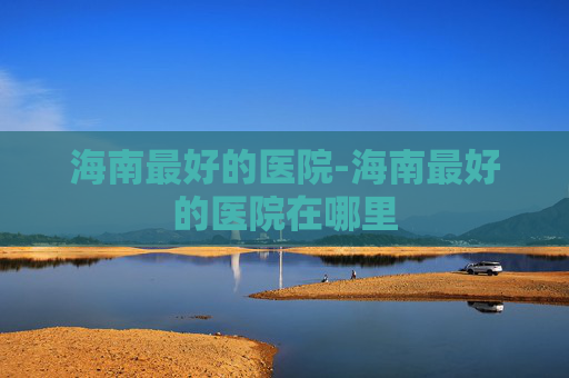 海南最好的医院-海南最好的医院在哪里