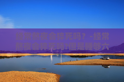 经常熬夜会猝死吗？-经常熬夜会猝死吗?但是睡够六个小时七个小时