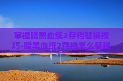 掌握暗黑血统2存档替换技巧-暗黑血统2存档怎么替换不了