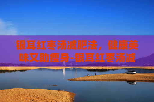 银耳红枣汤减肥法，健康美味又助瘦身-银耳红枣汤减肥还是增肥