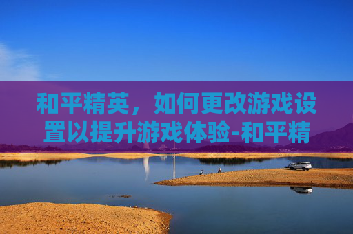 和平精英，如何更改游戏设置以提升游戏体验-和平精英怎么更改头像照片微信不变